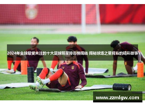 2024年全球最受关注的十大足球明星排名榜揭晓 揭秘球场之星背后的精彩故事
