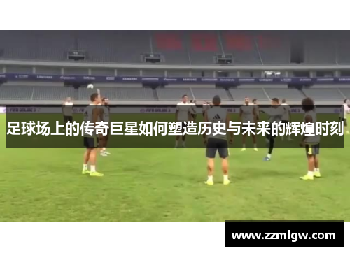 足球场上的传奇巨星如何塑造历史与未来的辉煌时刻